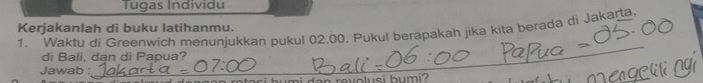 Tugas Individu 
Kerjakanlah di buku latihanmu. 
1. Waktu di Greenwich menuniukkan pukul 02.00. Pukul berapakah jika kita berada di Jakarta 
di Bali, dan di Papua? 
Jawab : 
_