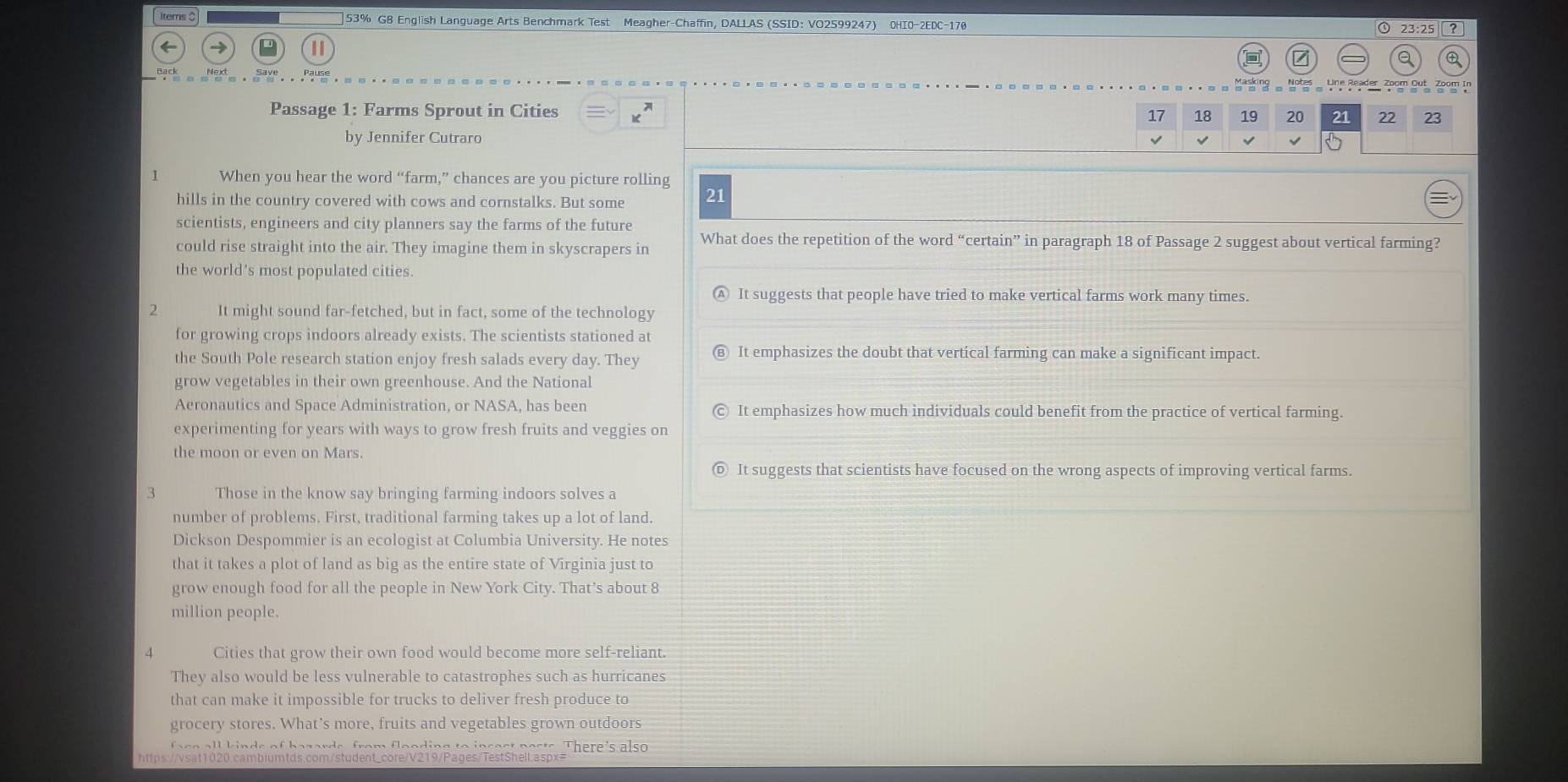 Items $ ]53% G8 English Language Arts Benchmark Test Meagher-Chaffin, DALLAS (SSID: VO2599247) 0HI0-2EDC-170
① 23:25 ?
7
。 Note Zeogr in
Passage 1: Farms Sprout in Cities 17 18 19 20 21 22 23
by Jennifer Cutraro √
When you hear the word “farm,” chances are you picture rolling
hills in the country covered with cows and cornstalks. But some 21
scientists, engineers and city planners say the farms of the future
could rise straight into the air. They imagine them in skyscrapers in What does the repetition of the word “certain” in paragraph 18 of Passage 2 suggest about vertical farming?
the world's most populated cities.
It suggests that people have tried to make vertical farms work many times.
2 It might sound far-fetched, but in fact, some of the technology
for growing crops indoors already exists. The scientists stationed at
the South Pole research station enjoy fresh salads every day. They
It emphasizes the doubt that vertical farming can make a significant impact.
grow vegetables in their own greenhouse. And the National
Aeronautics and Space Administration, or NASA, has been It emphasizes how much individuals could benefit from the practice of vertical farming.
experimenting for years with ways to grow fresh fruits and veggies on
the moon or even on Mars.
It suggests that scientists have focused on the wrong aspects of improving vertical farms
3 Those in the know say bringing farming indoors solves a
number of problems. First, traditional farming takes up a lot of land.
Dickson Despommier is an ecologist at Columbia University. He notes
that it takes a plot of land as big as the entire state of Virginia just to
grow enough food for all the people in New York City. That’s about 8
million people.
Cities that grow their own food would become more self-reliant.
They also would be less vulnerable to catastrophes such as hurricanes
that can make it impossible for trucks to deliver fresh produce to
grocery stores. What’s more, fruits and vegetables grown outdoors
a se all kinds of bazards, from flonding to insest pasts. There's also 
https://vsat1020.cambiumtds.com/student_core/V219/Pages/TestShell.aspx=