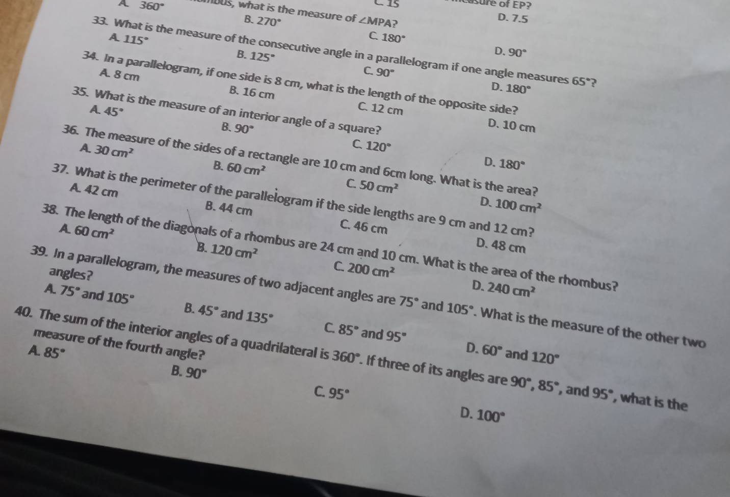 A 360°
C. 15
asure of EP?
mous, what is the measure of ∠ MPA ?
D. 7.5
B. 270° C. 180°
A 115°
33. What is the measure of the consecutive angle in a parallelogram if one angle measures 65° ?
B. 125°
D. 90°
A. 8 cm
C. 90° D. 180°
34. In a parallelogram, if one side is 8 cm, what is the length of the opposite side?
B. 16 cm C. 12 cm D. 10 cm
A. 45°
35. What is the measure of an interior angle of a square?
B. 90°
C
A. 30cm^2 120°
36. The measure of the sides of a rectangle are 10 cm and 6cm long. What is the area?
D.
B. 60cm^2 180°
C. 50cm^2
A. 42 cm B. 44 cm
37. What is the perimeter of the parallelogram if the side lengths are 9 cm and 12 cm?
D. 100cm^2
A 60cm^2
C. 46 cm
D. 48 cm
38. The length of the diagonals of a rhombus are 24 cm and 10 cm. What is the area of the rhombus?
B. 120cm^2
angles?
C. 200cm^2
D. 240cm^2
39. In a parallelogram, the measures of two adjacent angles are 75° and 105°. What is the measure of the other two
A. 75° and 105° B. 45° and 135°
C. 85° and 95° D.
measure of the fourth angle?
A. 85° 60° and 120°
40. The sum of the interior angles of a quadrilateral is 360°. If three of its angles are 90°,85° , and 95° , what is the
B. 90°
C. 95° 100°
D.