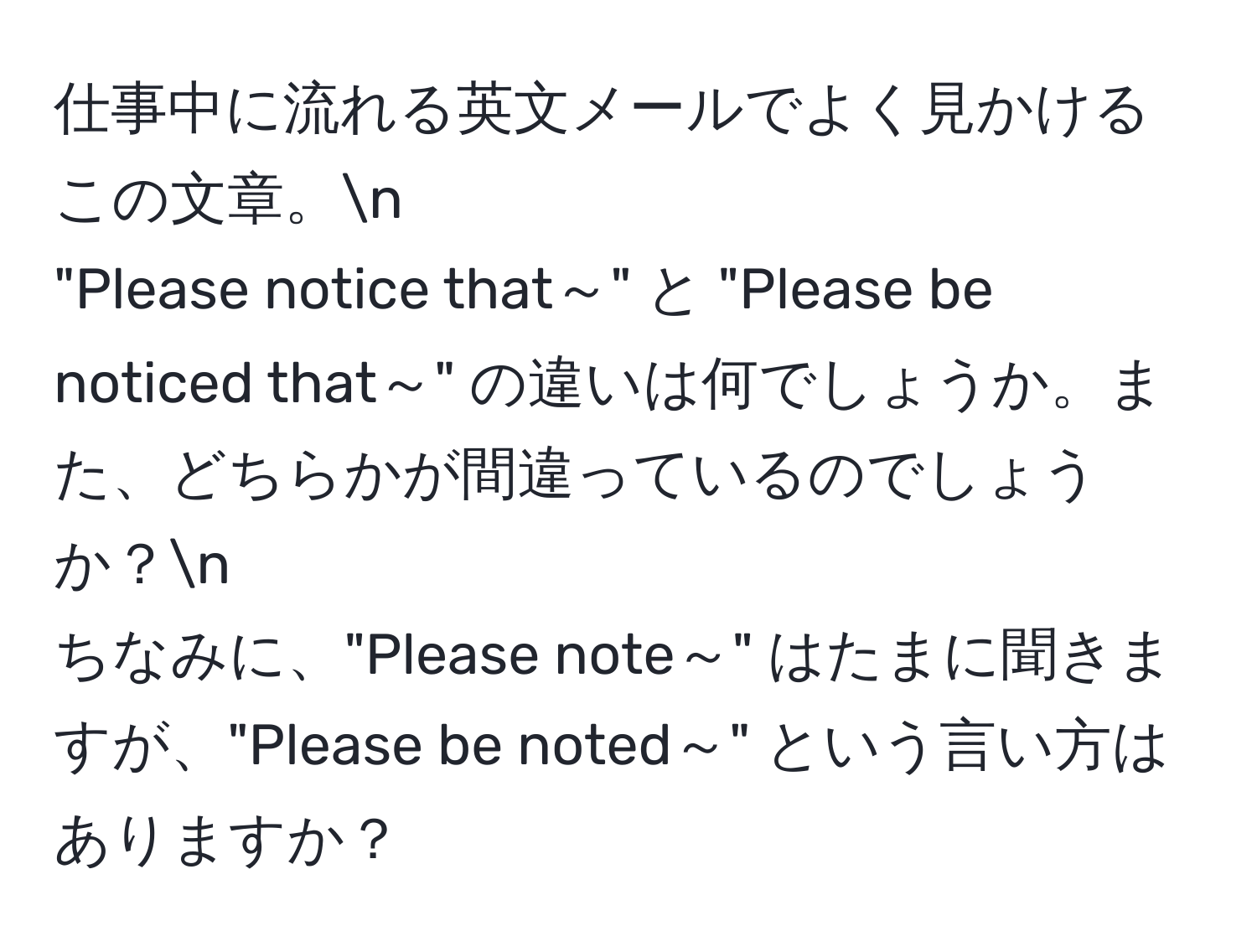 仕事中に流れる英文メールでよく見かけるこの文章。n  
"Please notice that～" と "Please be noticed that～" の違いは何でしょうか。また、どちらかが間違っているのでしょうか？n  
ちなみに、"Please note～" はたまに聞きますが、"Please be noted～" という言い方はありますか？