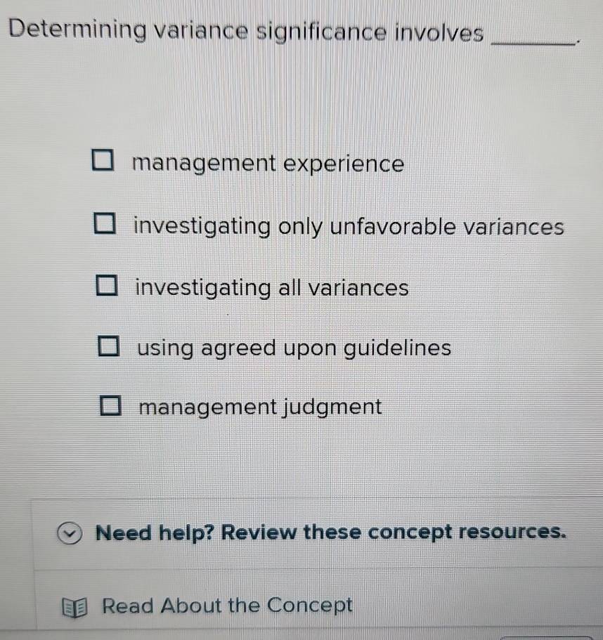 Determining variance significance involves_
.
management experience
investigating only unfavorable variances
investigating all variances
using agreed upon guidelines
management judgment
Need help? Review these concept resources.
Read About the Concept