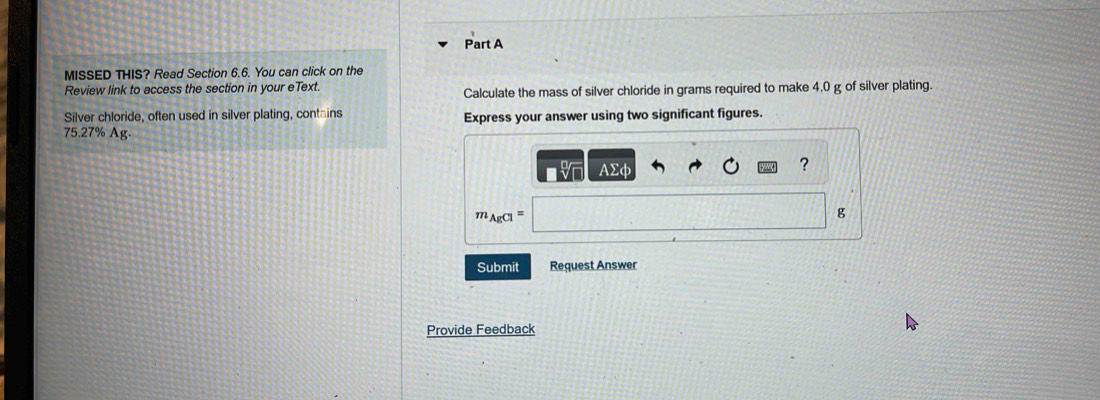 MISSED THIS? Read Section 6.6. You can click on the 
Review link to access the section in your eText. Calculate the mass of silver chloride in grams required to make 4.0 g of silver plating 
Silver chloride, often used in silver plating, contains Express your answer using two significant figures.
75.27% Ag.
AΣφ
?
m AgCl^=
g
Submit Request Answer 
Provide Feedback