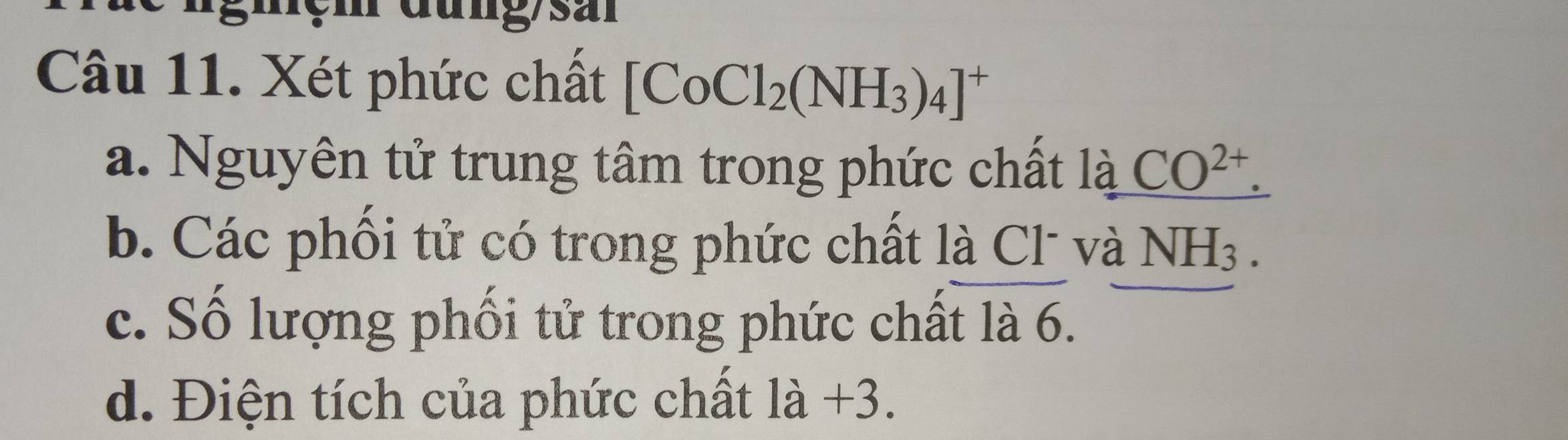 Xét phức chất [CoCl_2(NH_3)_4]^+
a. Nguyên tử trung tâm trong phức chất là CO^(2+). 
b. Các phối tử có trong phức chất là Cl và NH_3. 
c. Số lượng phối tử trong phức chất là 6.
d. Điện tích của phức chất 1a+3.