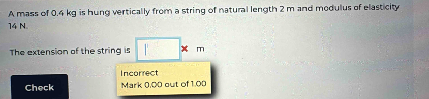 A mass of 0.4 kg is hung vertically from a string of natural length 2 m and modulus of elasticity
14 N. 
The extension of the string is □ * m
Incorrect 
Check Mark 0.00 out of 1.00