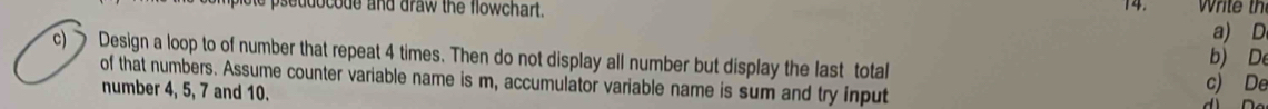 slote pseudocode and draw the flowchart. 14. Write th 
a) D
c) Design a loop to of number that repeat 4 times. Then do not display all number but display the last total b) De 
of that numbers. Assume counter variable name is m, accumulator variable name is sum and try input c) De 
number 4, 5, 7 and 10.