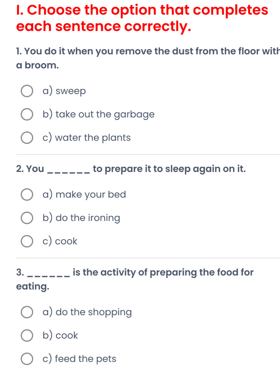 Choose the option that completes
each sentence correctly.
1. You do it when you remove the dust from the floor with
a broom.
a) sweep
b) take out the garbage
c) water the plants
_
_
2. You_ to prepare it to sleep again on it.
a) make your bed
b) do the ironing
c) cook
3._ is the activity of preparing the food for
eating.
a) do the shopping
b) cook
c) feed the pets