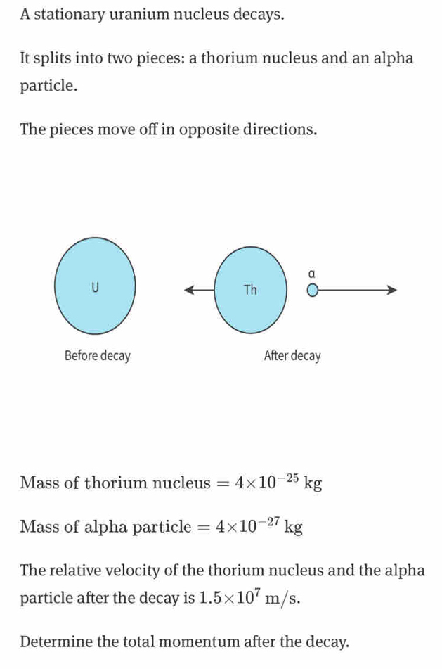 A stationary uranium nucleus decays. 
It splits into two pieces: a thorium nucleus and an alpha 
particle. 
The pieces move off in opposite directions. 
Mass of thorium nucleus =4* 10^(-25)kg
Mass of alpha particle =4* 10^(-27)kg
The relative velocity of the thorium nucleus and the alpha 
particle after the decay is 1.5* 10^7m/s. 
Determine the total momentum after the decay.