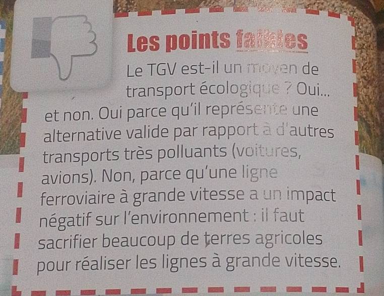 Les points falates
Le TGV est-il un moyen de
transport écologique ? Oui...
et non. Oui parce qu'il représente une
alternative valide par rapport à d'autres
transports très polluants (voitures,
avions). Non, parce qu’une ligne
ferroviaire à grande vitesse a un impact
négatif sur l'environnement : il faut
sacrifier beaucoup de terres agricoles
pour réaliser les lignes à grande vitesse.