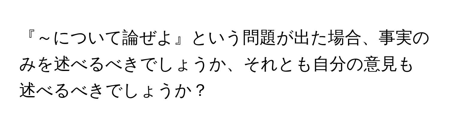 『～について論ぜよ』という問題が出た場合、事実のみを述べるべきでしょうか、それとも自分の意見も述べるべきでしょうか？