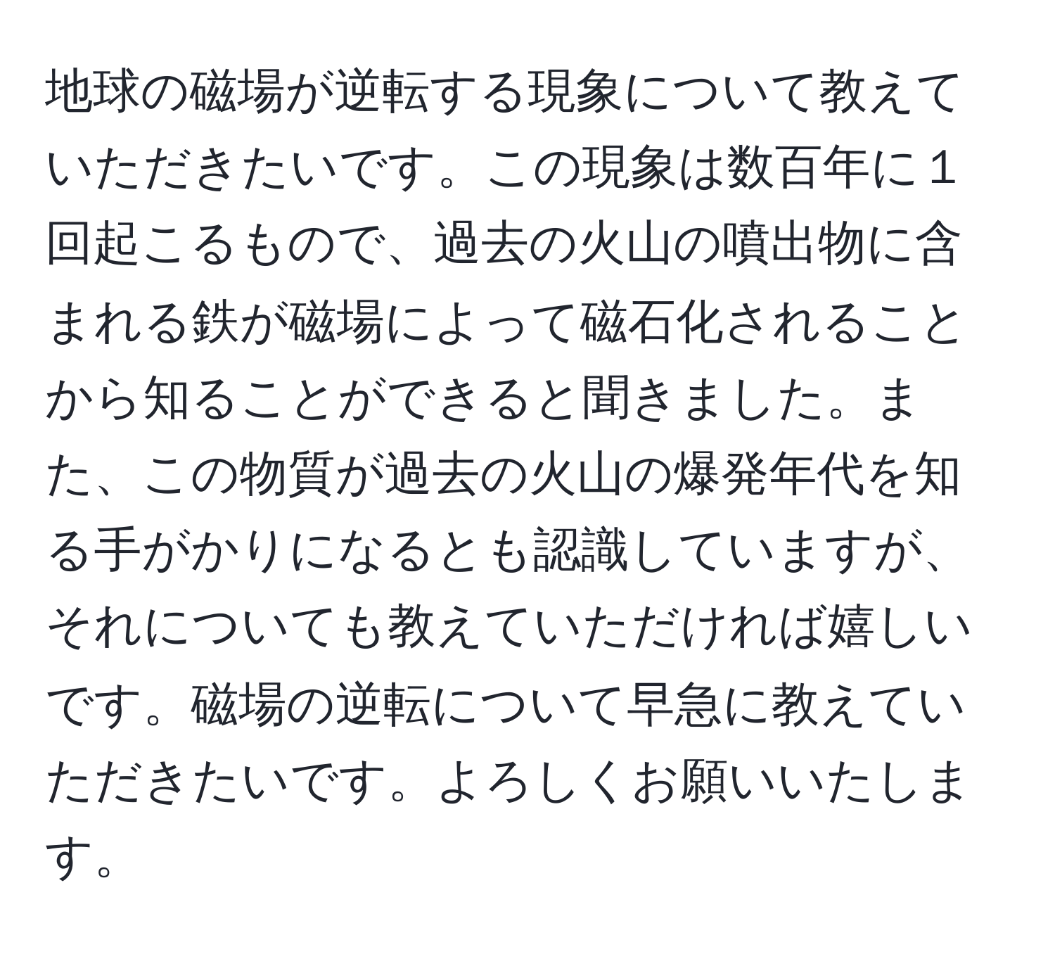 地球の磁場が逆転する現象について教えていただきたいです。この現象は数百年に１回起こるもので、過去の火山の噴出物に含まれる鉄が磁場によって磁石化されることから知ることができると聞きました。また、この物質が過去の火山の爆発年代を知る手がかりになるとも認識していますが、それについても教えていただければ嬉しいです。磁場の逆転について早急に教えていただきたいです。よろしくお願いいたします。