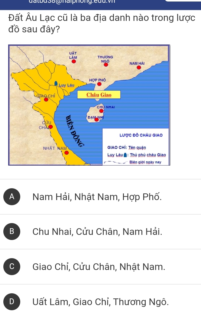 datbus8 whalphong:euu:v
Đất Âu Lạc cũ là ba địa danh nào trong lược
đồ sau đây?
A Nam Hải, Nhật Nam, Hợp Phố.
B Chu Nhai, Cửu Chân, Nam Hải.
C Giao Chỉ, Cửu Chân, Nhật Nam.
D Uất Lâm, Giao Chỉ, Thương Ngô.