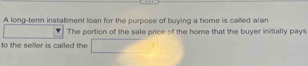 A long-term installment loan for the purpose of buying a home is called a/an 
The portion of the sale price of the home that the buyer initially pays 
to the seller is called the