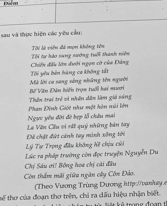 sau và thực hiện các yêu cầu: 
Tôi là viên đá mọn không tên 
Tôi tự hào sung sướng tuổi thanh niên 
Chiến đấu lớn dưới ngọn cờ của Đảng 
Tôi yêu bản hùng ca không tắt 
Mà lời ca sang sảng những tên người 
Bế Văn Đàn hiến trọn tuổi hai mươi 
Thân trai trẻ vì nhân dân làm giá súng 
Phan Đình Giót như một hòn núi lớn 
Ngực yêu đời đè bẹp lỗ châu mai 
La Văn Câu vì rất quý những bàn tay 
Đã chặt đứt cánh tay mình xông tới 
Lý Tự Trọng đầu không hề chịu cúi 
Lúc ra pháp trường còn đọc truyện Nguyễn Du 
Chị Sáu ơi! Bông hoa chị cài đầu 
Còn thắm mãi giữa ngàn cây Côn Đảo. 
(Theo Vương Trùng Dương http://vanhay.e 
hể thơ của đoạn thơ trên, chỉ ra dấu hiệu nhận biết. 
* liêt kê trong đoạn th