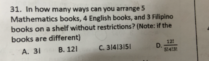 In how many ways can you arrange 5
Mathematics books, 4 English books, and 3 Filipino
books on a shelf without restrictions? (Note: if the
books are different)
A. 3l B. 12l C. 3!413!51 D.  12!/5!4!3! 