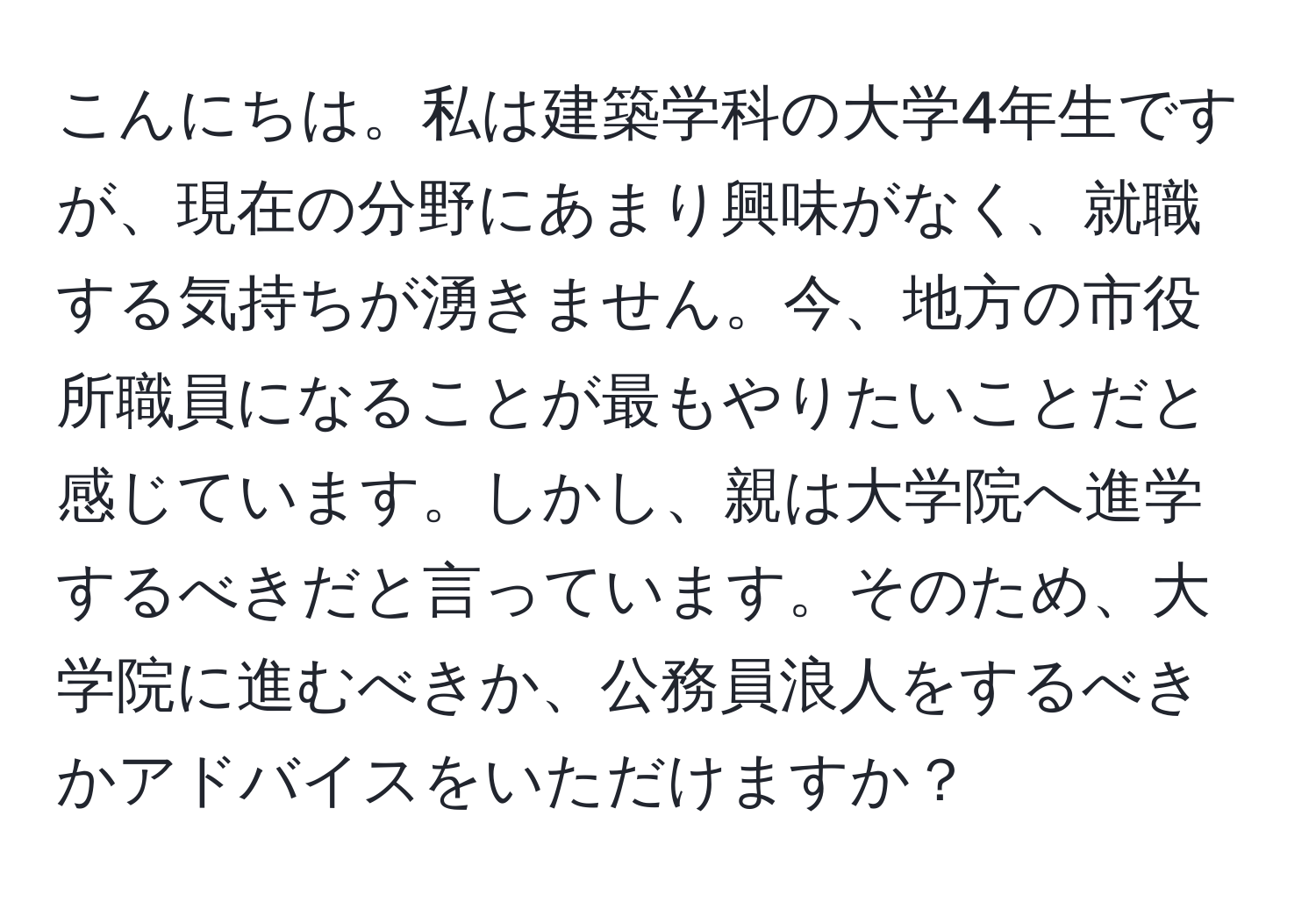 こんにちは。私は建築学科の大学4年生ですが、現在の分野にあまり興味がなく、就職する気持ちが湧きません。今、地方の市役所職員になることが最もやりたいことだと感じています。しかし、親は大学院へ進学するべきだと言っています。そのため、大学院に進むべきか、公務員浪人をするべきかアドバイスをいただけますか？