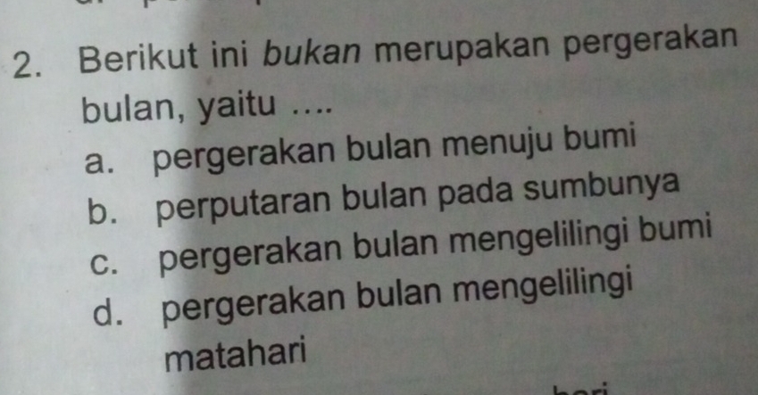 Berikut ini bukan merupakan pergerakan
bulan, yaitu ....
a. pergerakan bulan menuju bumi
b. perputaran bulan pada sumbunya
c. pergerakan bulan mengelilingi bumi
d. pergerakan bulan mengelilingi
matahari