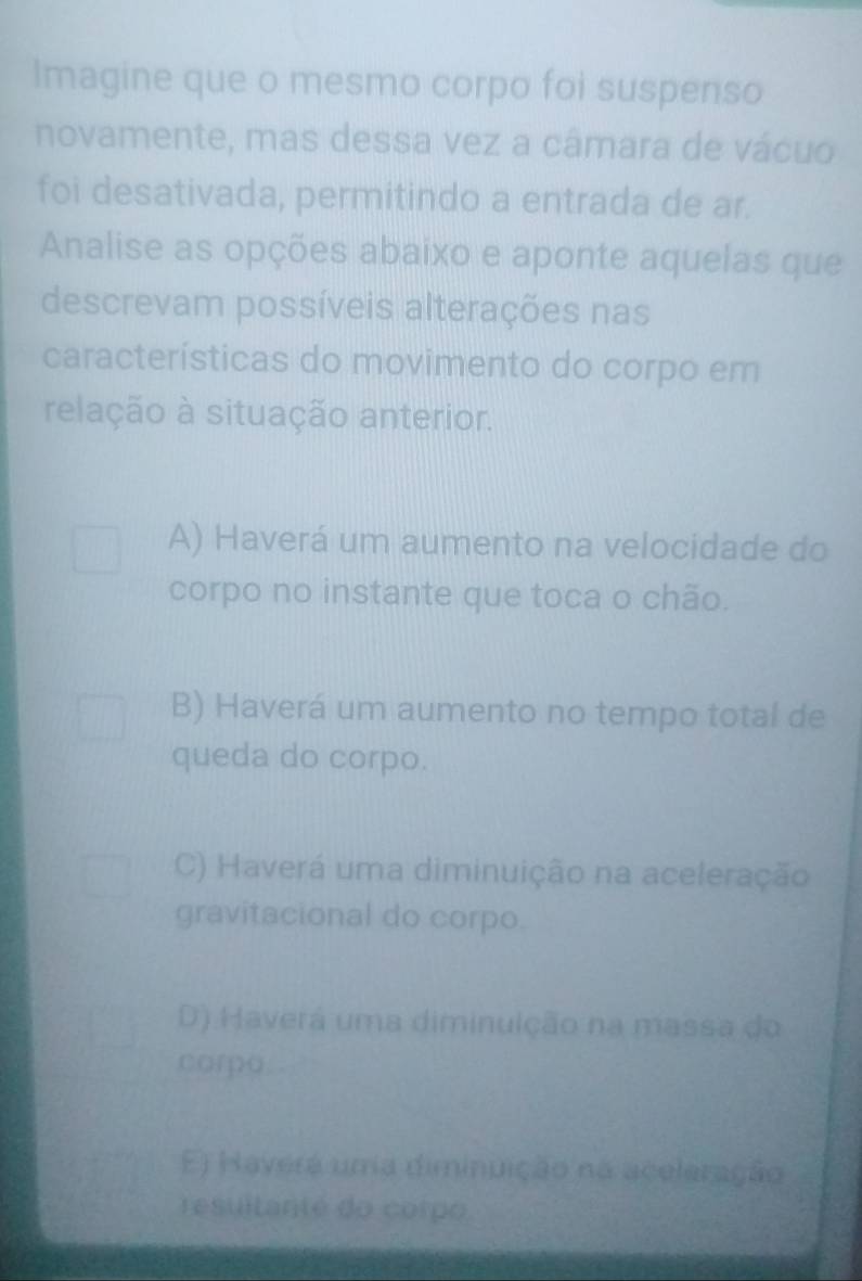 Imagine que o mesmo corpo foi suspenso
novamente, mas dessa vez a câmara de vácuo
foi desativada, permitindo a entrada de ar.
Analise as opções abaixo e aponte aquelas que
descrevam possíveis alterações nas
características do movimento do corpo em
relação à situação anterior.
A) Haverá um aumento na velocidade do
corpo no instante que toca o chão.
B) Haverá um aumento no tempo total de
queda do corpo.
C) Haverá uma diminuição na aceleração
gravitacional do corpo.
D) Haverá uma diminuição na massa do
corpo
E) Haverá uma diminuição na aceleração
resultanté do corpo