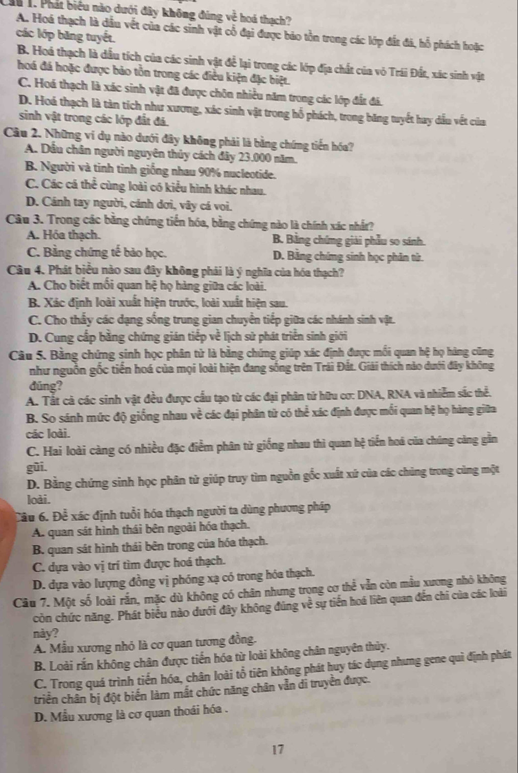 Cầu 1. Phát biểu nào dưới đây không đúng về hoá thạch?
A. Hoá thạch là dầu vết của các sinh vật cổ đại được bảo tồn trong các lớp đất đã, hỗ phách hoặc
các lớp băng tuyết.
B. Hoá thạch là dầu tích của các sinh vật để lại trong các lớp địa chất của vỏ Trái Đất, xác sinh vật
hoá đá hoặc được bảo tồn trong các điều kiện đặc biệt.
C. Hoá thạch là xác sinh vật đã được chôn nhiều năm trong các lớp đắt đá.
D. Hoả thạch là tàn tích như xương, xác sinh vật trong hổ phách, trong băng tuyết hay dấu vết của
sinh vật trong các lớp đất đá.
Câu 2. Những ví dụ nào dưới đây không phải là bằng chứng tiến hóa?
A. Dầu chân người nguyên thủy cách đây 23.000 năm.
B. Người và tinh tinh giống nhau 90% nucleotide.
C. Các cá thể cùng loài có kiểu hình khác nhau.
D. Cánh tay người, cánh dơi, vây cá voi.
Câu 3. Trong các bằng chứng tiến hóa, bằng chứng nào là chính xác nhất?
A. Hóa thạch. B. Bằng chứng giải phẫu so sánh.
C. Bằng chứng tế bảo học. D. Băng chứng sinh học phân tử.
Câu 4. Phát biểu nào sau đây không phải là ý nghĩa của hóa thạch?
A. Cho biết mối quan hệ họ hàng giữa các loài.
B. Xác định loài xuất hiện trước, loài xuất hiện sau.
C. Cho thấy các dạng sống trung gian chuyển tiếp giữa các nhánh sinh vật.
D. Cung cấp bằng chứng gián tiếp về lịch sử phát triển sinh giới
Câu 5. Bằng chứng sinh học phân từ là bằng chứng giúp xác định được mối quan hệ họ hàng cũng
như nguồn gốc tiền hoá của mọi loài hiện đang sống trên Trái Đất. Giải thích nào dưới đây không
đũng?
A. Tất cả các sinh vật đều được cấu tạo từ các đại phân tử hữu cơ: DNA, RNA và nhiễm sắc thể.
B. So sánh mức độ giống nhau về các đại phân từ có thể xác định được mối quan hệ họ hàng giữa
các loài.
C. Hai loài càng có nhiều đặc điểm phân tử giống nhau thì quan hệ tiến hoá của chúng càng gần
gũi.
D. Bằng chứng sinh học phân tử giúp truy tìm nguồn gốc xuất xứ của các chủng trong cùng một
loài.
Cầu 6. Để xác định tuổi hóa thạch người ta dùng phương pháp
A. quan sát hình thái bên ngoài hóa thạch.
B. quan sát hình thái bên trong của hóa thạch.
C. dựa vào vị trí tìm được hoá thạch.
D. dựa vào lượng đồng vị phóng xạ có trong hóa thạch.
Câu 7. Một số loài rắn, mặc dù không có chân nhưng trọng cơ thể vẫn còn mẫu xương nhỏ không
còn chức năng. Phát biểu nào dưới đây không đúng về sự tiến hoá liên quan đến chi của các loài
này?
A. Mẫu xương nhỏ là cơ quan tương đồng.
B. Loài rắn không chân được tiến hóa từ loài không chân nguyên thủy.
C. Trong quá trình tiến hóa, chân loài tổ tiên không phát huy tác dụng nhưng gene quì định phát
triển chân bị đột biến làm mất chức năng chân vẫn di truyền được.
D. Mẫu xương là cơ quan thoái hóa .
17