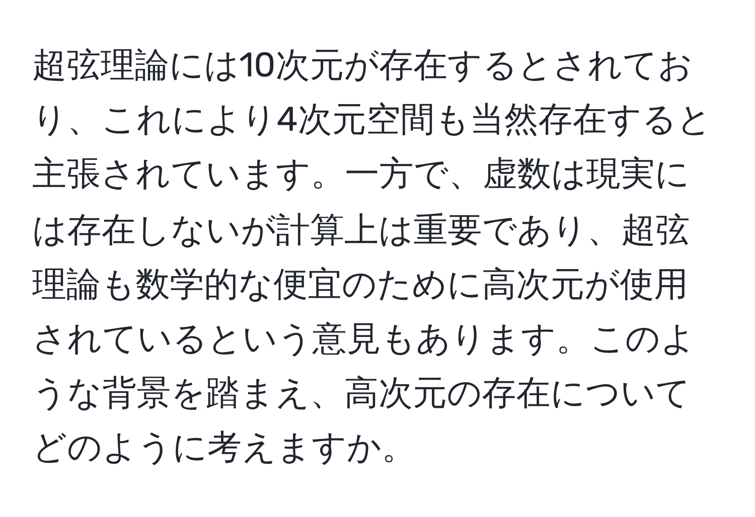 超弦理論には10次元が存在するとされており、これにより4次元空間も当然存在すると主張されています。一方で、虚数は現実には存在しないが計算上は重要であり、超弦理論も数学的な便宜のために高次元が使用されているという意見もあります。このような背景を踏まえ、高次元の存在についてどのように考えますか。