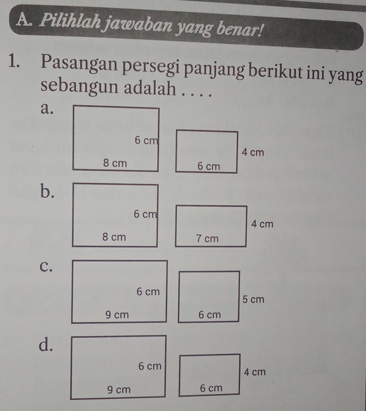 Pilihlah jawaban yang benar! 
1. Pasangan persegi panjang berikut ini yang 
sebangun adalah . . . . 
a. 
b. 
C. 
d.