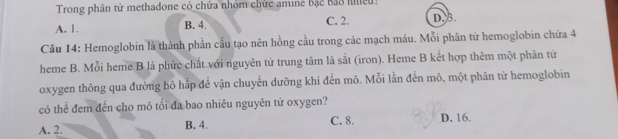 Trong phân tử methadone có chứa nhóm chức amine bạc bảo nhiều:
A. 1.
B. 4.
C. 2. D. 3.
Câu 14: Hemoglobin là thành phần cấu tạo nên hồng cầu trong các mạch máu. Mỗi phân tử hemoglobin chứa 4
heme B. Mỗi heme B là phức chất với nguyên tử trung tâm là sắt (iron). Heme B kết hợp thêm một phân từ
oxygen thông qua đường hô hấp để vận chuyển dưỡng khí đến mô. Mỗi lần đến mô, một phân từ hemoglobin
có thể đem đến cho mô tối đa bao nhiêu nguyên tử oxygen?
C. 8. D. 16.
A. 2.
B. 4.