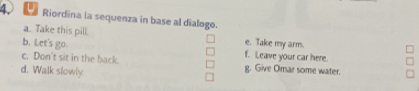 Riordina la sequenza in base al dialogo.
a. Take this pill. e. Take my arm.
b. Let's go. f. Leave your car here.
c. Don't sit in the back. g. Give Omar some water.
d. Walk slowly.