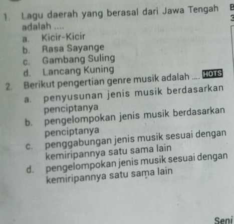 Lagu daerah yang berasal dari Jawa Tengah B
<
adalah ....
 a. Kicir-Kicir
b. Rasa Sayange
c. Gambang Suling
d. Lancang Kuning
2. Berikut pengertian genre musik adalah .... HOTS
a. penyusunan jenis musik berdasarkan
penciptanya
b. pengelompokan jenis musik berdasarkan
penciptanya
c. penggabungan jenis musik sesuai dengan
kemiripannya satu sama lain
d. pengelompokan jenis musik sesuai dengan
kemiripannya satu sama lain
Seni