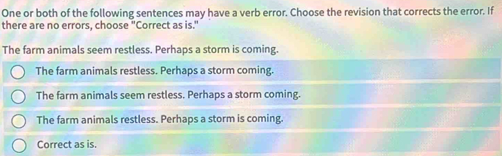 One or both of the following sentences may have a verb error. Choose the revision that corrects the error. If
there are no errors, choose "Correct as is."
The farm animals seem restless. Perhaps a storm is coming.
The farm animals restless. Perhaps a storm coming.
The farm animals seem restless. Perhaps a storm coming.
The farm animals restless. Perhaps a storm is coming.
Correct as is.