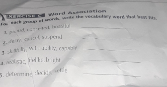 XERoISec Word Association 
For each group of words, write the vocabulary word that best fits. 
1, proud, conceited, boastful_ 
2. delay, cancel, suspend_ 
3. skillfully, with ability, capably_ 
4. realistic, lifelike, bright_ 
5., determiné décide, settle_