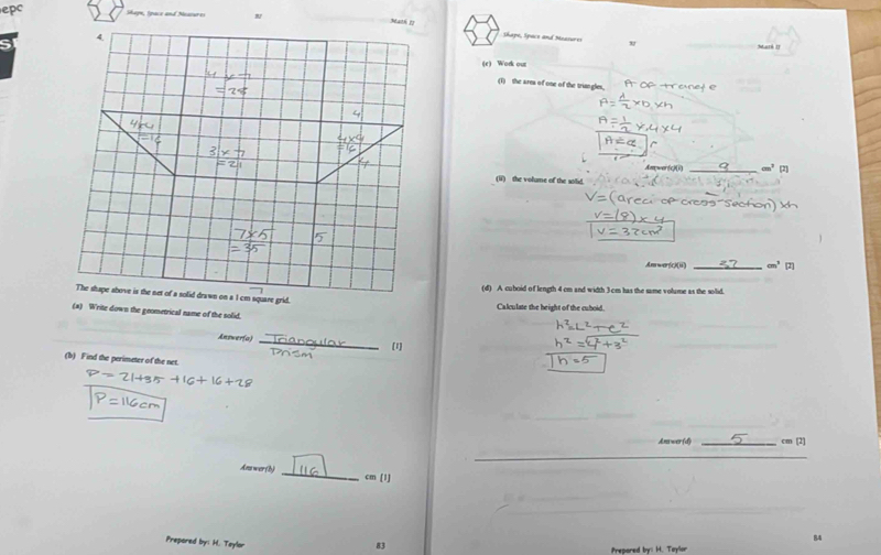 epc Shapn, Ipace and Nessures Math 1 
4. 
Shape, Space and Measures Maré II 
(r) Work out 

(1) the area of one of the triangles.
t=5
4 
Awer(c)(i) _ cm^3 (2) 
(ii) the volume of the solid. 
Am war(c)(ii) cm^3
(d) A cuboid of length 4 cm and width 3cm has the same volume as the solid. 
The shape above is the net of a solid drawn on a I cm square grid. Calculate the height of the cuboid. 
(*) Write down the geometrical name of the solid. 
_ 
Answer(a) 
[1] 
(b) Find the perimeter of the net. 
Anawer (d) _ cm [2] 
_ 
Ans wer (h)
cm(1)
84 
Prepored by: H. Teylar 
83 
Prepared by: H. Taylor