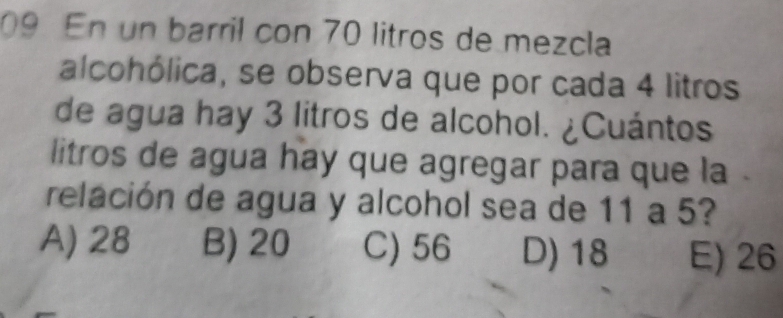 En un barril con 70 litros de mezcla
alcohólica, se observa que por cada 4 litros
de agua hay 3 litros de alcohol. ¿Cuántos
litros de agua hay que agregar para que la .
relación de agua y alcohol sea de 11 a 5?
A) 28 B) 20 C) 56 D) 18 E) 26