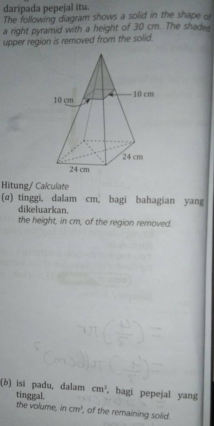 daripada pepejal itu. 
The following diagram shows a solid in the shape of 
a right pyramid with a height of 30 cm. The shaded 
upper region is removed from the solid. 
Hitung/ Calculate 
(α) tinggi, dalam cm, bagi bahagian yang 
dikeluarkan. 
the height, in cm, of the region removed. 
(b) isi padu, dalam cm^3 , bagi pepejal yang 
tinggal. 
the volume, in cm^3 , of the remaining solid.