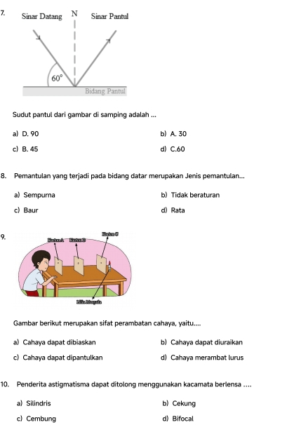 Sudut pantul dari gambar di samping adalah ...
a) D. 90 b) A. 30
c) B. 45 d) C.60
8. Pemantulan yang terjadi pada bidang datar merupakan Jenis pemantulan...
a) Sempurna b) Tidak beraturan
c) Baur d) Rata
9.
Gambar berikut merupakan sifat perambatan cahaya, yaitu....
a) Cahaya dapat dibiaskan b) Cahaya dapat diuraikan
c) Cahaya dapat dipantulkan d) Cahaya merambat lurus
10. Penderita astigmatisma dapat ditolong menggunakan kacamata berlensa ....
a) Silindris b) Cekung
c) Cembung d) Bifocal