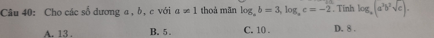 Cho các số dương a, b, c với a!= 1 thoả mãn log _ab=3, log _ac=-2. Tính log _a(a^3b^2sqrt(c)).
A. 13. B. 5.
C. 10. D. 8.