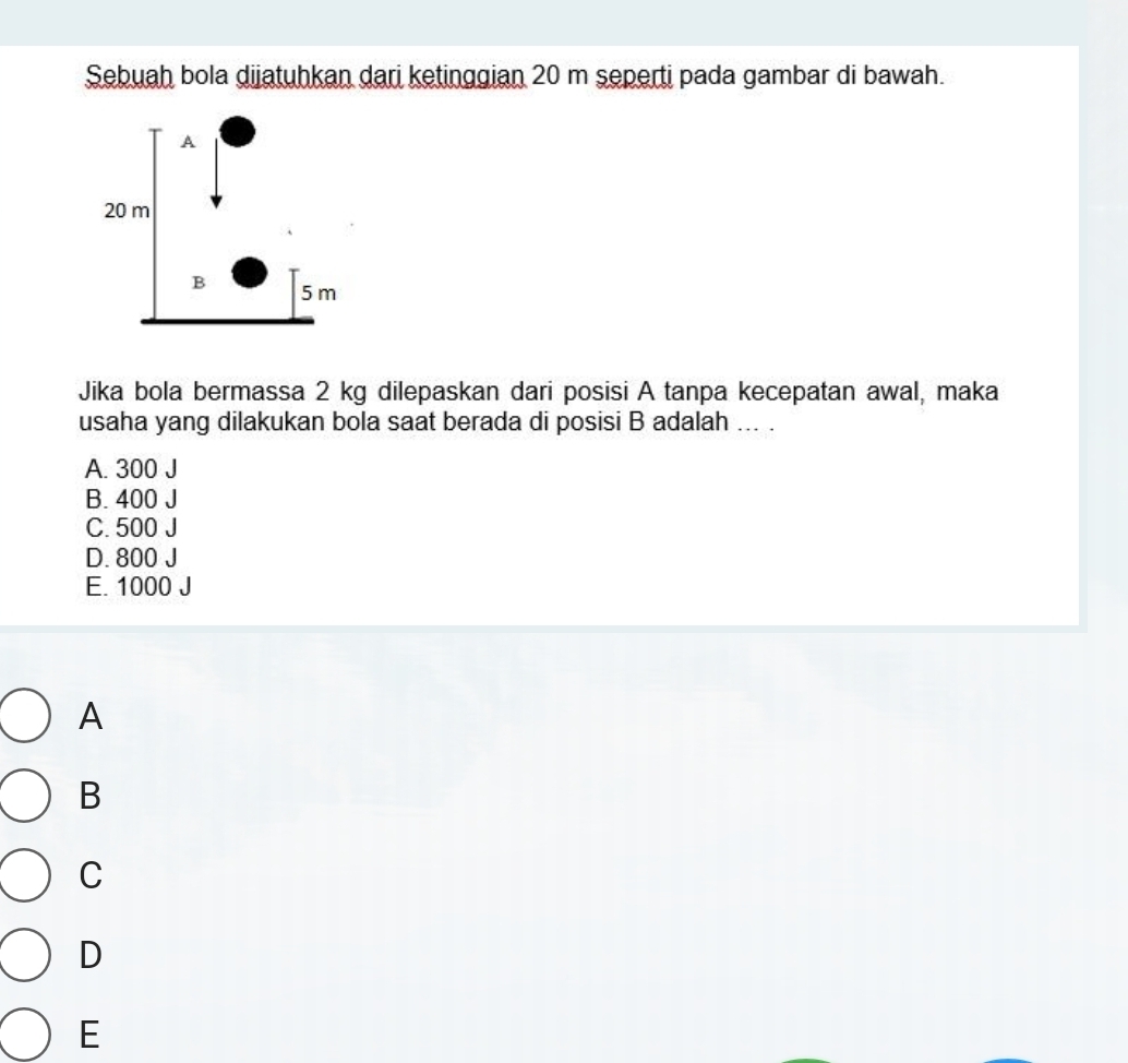 Sebuah bola dijatuhkan dari ketinggian 20 m seperti pada gambar di bawah.
Jika bola bermassa 2 kg dilepaskan dari posisi A tanpa kecepatan awal, maka
usaha yang dilakukan bola saat berada di posisi B adalah ... .
A. 300 J
B. 400 J
C. 500 J
D. 800 J
E. 1000 J
A
B
C
D
E