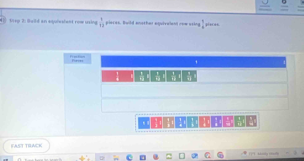 Build an equivalent row using  1/12  pieces. Build another equivalent row using  1/6  pincos. 
Fraction 
Pieces
1
 1/6   1/12   1/12   1/12   1/12 
1  1/2   1/3   1/4   1/5 □  1/6   1/8   1/10 I  1/12   1/16 
FAST TRACK 
T3'F Masily ciouly