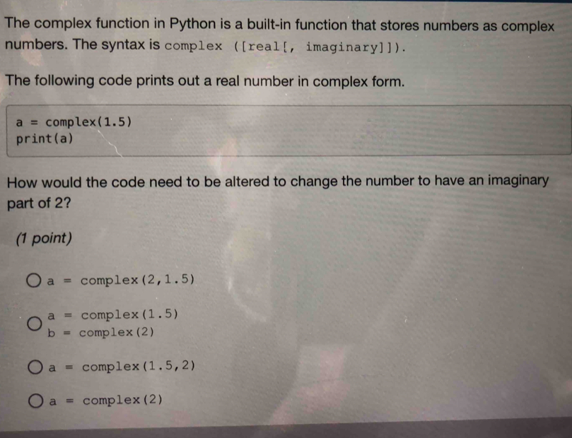 The complex function in Python is a built-in function that stores numbers as complex
numbers. The syntax is complex ([real[, imaginary]]).
The following code prints out a real number in complex form.
a= comple x (1.5)
DI rint(a)
How would the code need to be altered to change the number to have an imaginary
part of 2?
(1 point)
a= comple* (2,1.5)
a= complex(1.5)
b=complex(2)
a=comple* (1.5,2)
a= complex(2)