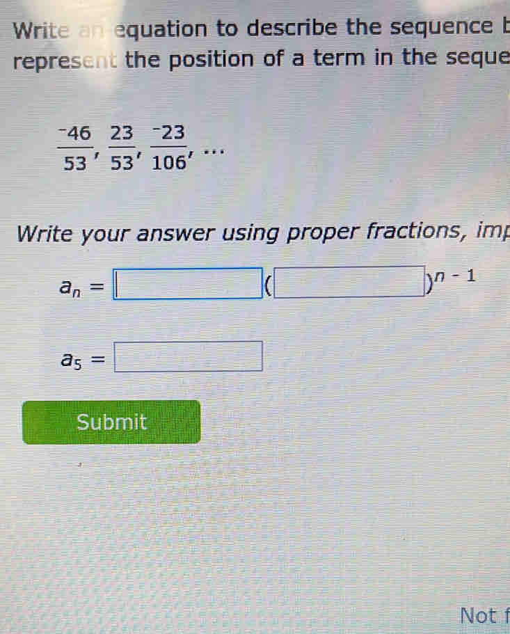 Write an equation to describe the sequence b 
represent the position of a term in the seque
 (-46)/53 ,  23/53 ,  (-23)/106 ,... 
Write your answer using proper fractions, imp
a_n=□ (□ )^n-1
a_5=□
Submit 
Not f