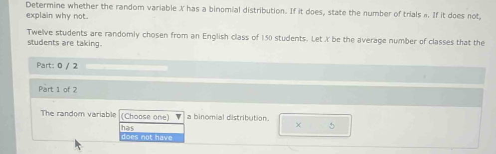 Determine whether the random variable X has a binomial distribution. If it does, state the number of trials ». If it does not,
explain why not.
Twelve students are randomly chosen from an English class of 150 students. Let X be the average number of classes that the
students are taking.
Part: 0 / 2
Part 1 of 2
The random variable (Choose one) a binomial distribution.
×
has 5
does not have