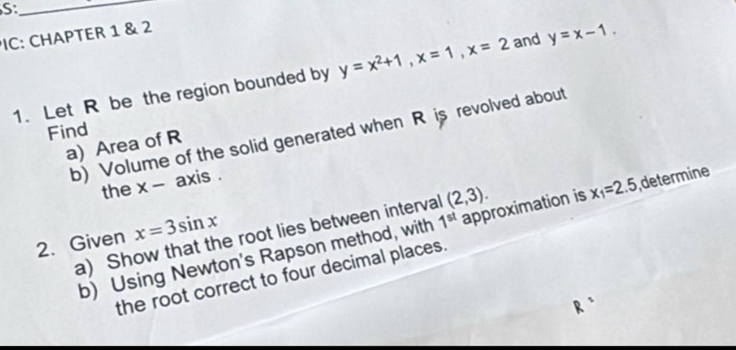 S:_ 
PIC: CHAPTER 1 & 2 
1. Let R be the region bounded by y=x^2+1, x=1, x=2 and y=x-1. 
Find 
b) Volume of the solid generated when R is revolved about 
a) Area of R 
the x - axis . 
a) Show that the root lies between interval (2,3). 
b) Using Newton's Rapson method, with 1^(st) approximation is x_1=2.5 ,determine 
2. Given x=3sin x
the root correct to four decimal places.