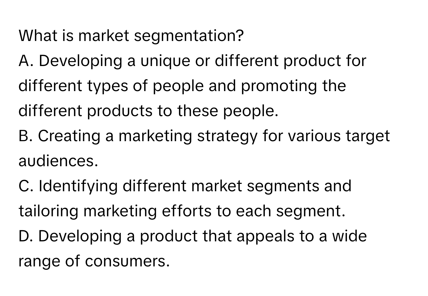 What is market segmentation?
A. Developing a unique or different product for different types of people and promoting the different products to these people.
B. Creating a marketing strategy for various target audiences.
C. Identifying different market segments and tailoring marketing efforts to each segment.
D. Developing a product that appeals to a wide range of consumers.