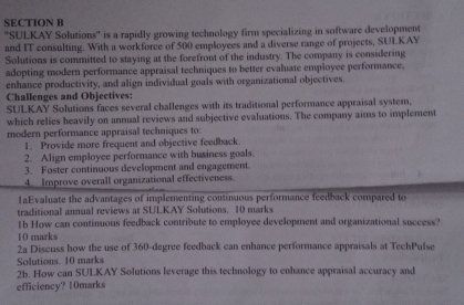 ''SULKAY Solutions'' is a rapidly growing technology firm specializing in software development 
and IT consulting. With a workforce of 500 employees and a diverse range of projects, SULKAY 
Solutions is committed to staying at the forefront of the industry. The company is considering 
adopting modern performance appraisal techniques to better evaluate employee performance, 
enhance productivity, and align individual goals with organizational objectives. 
Challenges and Objectives: 
SULKAY Solutions faces several challenges with its traditional performance appraisal system, 
which relies heavily on annual reviews and subjective evaluations. The company aims to implement 
modern performance appraisal techniques to: 
1. Provide more frequent and objective feedback. 
2. Align employee performance with business goals. 
3. Foster continuous development and engagement. 
4. _Improve overall organizational effectiveness. 
1aEvaluate the advantages of implementing continuous performance feedback compared to 
traditional annual reviews at SULKAY Solutions. 10 marks 
1b How can continuous feedback contribute to employee development and organizational success? 
10 marks 
2a Discuss how the use of 360-degree feedback can enhance performance appraisals at TechPulse 
Solutions. 10 marks 
2b. How can SULKAY Solutions leverage this technology to enhance appraisal accuracy and 
efficiency? 10marks