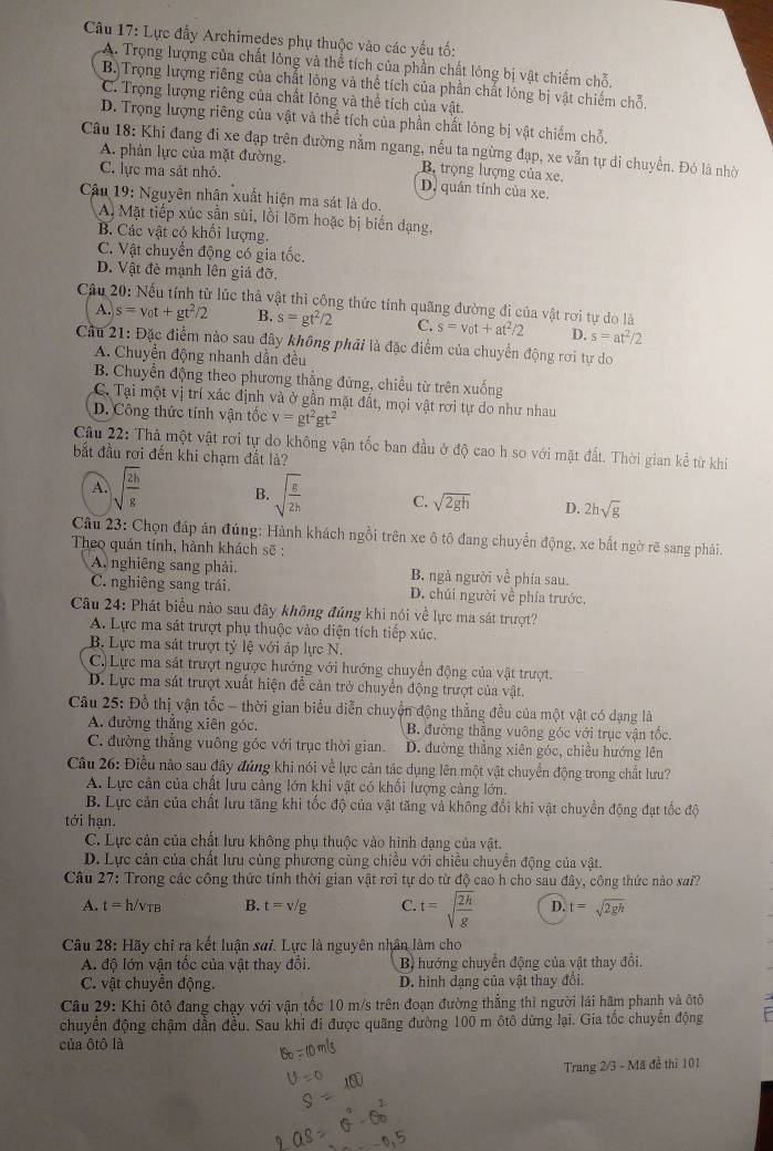 Lực đầy Archimedes phụ thuộc vào các yếu tố:
A. Trọng lượng của chất lỏng và thể tích của phần chất lỏng bị vật chiếm chỗ,
B. Trọng lượng riêng của chất lông và thể tích của phần chất lóng bị vật chiếm chỗ.
C. Trọng lượng riêng của chất lỏng và thể tích của vật.
D. Trọng lượng riêng của vật và thể tích của phần chất lóng bị vật chiếm chỗ.
Câu 18: Khi đang đi xe đạp trên đường nằm ngang, nếu ta ngừng đạp, xe vẫn tự di chuyển. Đỏ là nhờ
A. phản lực của mặt đường. B. trọng lượng của xe.
C. lực ma sát nhỏ.
D. quán tính của xe.
Câu 19: Nguyên nhân xuất hiện ma sát là do.
A. Mặt tiếp xúc sần sùi, lồi lõm hoặc bị biến dạng,
B. Các vật có khối lượng.
C. Vật chuyển động có gia tốc.
D. Vật đề mạnh lên giá đỡ.
Cầu 20: Nếu tính từ lúc thả vật thì công thức tính quãng đường đi của vật rơi tự do là s=v_0t+at^2/2 D. s=at^2/2
A. s=v_0t+gt^2/2 B. s=gt^2/2 C.
Cầu 21: Đặc điểm nào sau đây không phải là đặc điểm của chuyển động rơi tự do
A. Chuyển động nhanh dần đều
B. Chuyền động theo phương thẳng đứng, chiều từ trên xuống
C. Tại một vị trí xác định và ở gần mặt đất, mọi vật rơi tự do như nhau
D. Công thức tính vận tốc v=gt^2gt^2
Câu 22: Thả một vật rơi tự do không vận tốc ban đầu ở độ cao h so với mặt đất. Thời gian kể từ khi
bắt đầu rơi đến khi chạm đất lả?
A. sqrt(frac 2h)g B. sqrt(frac g)2h C. sqrt(2gh) D. 2hsqrt(g)
Câu 23: Chọn đáp án đúng: Hành khách ngồi trên xe ô tô đang chuyển động, xe bắt ngờ rẽ sang phải.
Theo quán tính, hành khách sẽ :
A. nghiêng sang phải. B. ngà người về phía sau.
C. nghiêng sang trái. D. chúi người về phía trước,
Câu 24: Phát biểu nào sau đây không đúng khi nói về lực ma sát trượt?
A. Lực ma sát trượt phụ thuộc vào diện tích tiếp xúc.
B. Lực ma sát trượt tỷ lệ với áp lực N.
C. Lực ma sát trượt ngược hướng với hướng chuyển động của vật trượt.
D. Lực ma sát trượt xuất hiện để cản trở chuyển động trượt của vật.
Câu 25: Đồ thị vận tốc - thời gian biểu diễn chuyển động thẳng đều của một vật có dạng là
A. đường thẳng xiên góc. B. đường thằng vuông góc với trục vận tốc,
C. đường thẳng vuông góc với trục thời gian. D. đường thắng xiên góc, chiều hướng lên
Câu 26: Điều nào sau đây đứng khi nói về lực cản tác dụng lên một vật chuyển động trong chất lưu?
A. Lực cản của chất lưu cảng lớn khi vật có khổi lượng cảng lớn.
B. Lực cản của chất lưu tăng khi tốc độ của vật tăng và không đổi khi vật chuyển động đạt tốc độ
tới hạn.
C. Lực cản của chất lưu không phụ thuộc vào hình đạng của vật.
D. Lực cân của chất lưu cùng phương cùng chiều với chiều chuyển động của vật.
Câu 27: Trong các công thức tính thời gian vật rơi tự do từ độ cao h cho sau đây, công thức nào sai?
A. t=h/v_TB B. t=v/g C. t=sqrt(frac 2h)g D. t=sqrt(2gh)
Câu 28: Hãy chi ra kết luận sơi. Lực là nguyên nhân làm cho
A. độ lớn vận tốc của vật thay đổi. B) hướng chuyển động của vật thay đổi.
C. vật chuyển động. D. hình dạng của vật thay đổi.
Câu 29: Khi ôtô đang chạy với vận tốc 10 m/s trên đoạn đường thẳng thì người lái hâm phanh và ôtô
chuyển động chậm dẫn đều. Sau khi đi được quãng đường 100 m ôtô dừng lại. Gia tốc chuyển động
của ôtô là
Trang 2/3 - Mã đễ thì 101