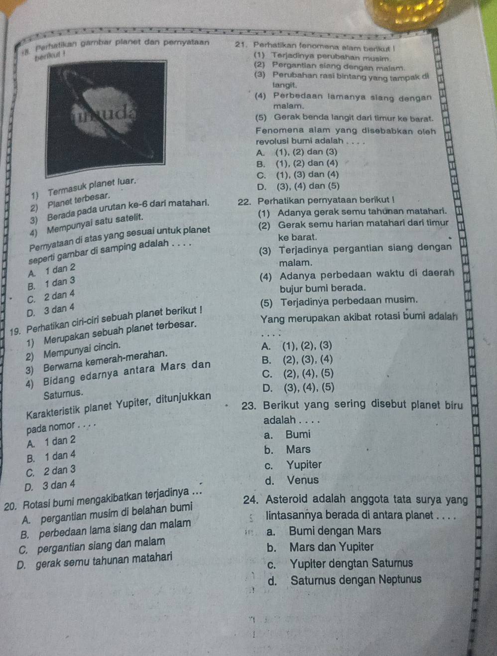 Perhatikan gambar planet dan pemyataan 21. Perhatikan fenomena alam berikut 
ul ! (1) Terjadinya perubahan musim.
(2) Pergantian siang dengan malam
(3) Perubahan rasi bintang yang tampak di
langit.
(4) Perbedaan lamanya slang dengan
malam.
(5) Gerak benda langit dari timur ke barat.
Fenomena alam yang disebabkan oleh
revolusi bumi adalah_
A. (1), (2) dan (3)
B. (1), (2) dan (4)
C. (1), (3) dan (4)
D. (3), (4) dan (5)
1) Termasuk planet luar.
2) Planet terbesar.
3) Berada pada urutan ke-6 dari matahari. 22. Perhatikan pernyataan berikut !
4) Mempunyai satu satelit.
(1) Adanya gerak semu tahunan matahari.
Pernyataan di atas yang sesuai untuk planet (2) Gerak semu harian matahari dari timur
ke barat.
(3) Terjadinya pergantian siang dengan
seperti gambar di samping adalah . . . .
A. 1 dan 2
malam.
B. 1 dan 3
(4) Adanya perbedaan waktu di daerah
C. 2 dan 4
bujur bumi berada.
(5) Terjadinya perbedaan musim.
D. 3 dan 4
Yang merupakan akibat rotasi bumi adalah
19. Perhatikan ciri-ciri sebuah planet berikut !
1) Merupakan sebuah planet terbesar.
2) Mempunyai cincin.
A. (1), (2), (3)
B. (2), (3), (4)
3) Berwarna kemerah-merahan.
C. (2), (4), (5)
4) Bidang edarnya antara Mars dan
Saturnus.
D. (3), (4), (5)
Karakteristik planet Yupiter, ditunjukkan
23. Berikut yang sering disebut planet biru
pada nomor . . . .
adalah . . . .
A. 1 dan 2
a. Bumi
B. 1 dan 4
b. Mars
C. 2 dan 3
c. Yupiter
D. 3 dan 4
d. Venus
20. Rotasi bumi mengakibatkan terjadinya .
24. Asteroid adalah anggota tata surya yang
A. pergantian musim di belahan bumi
lintasannya berada di antara planet . . . .
B. perbedaan lama siang dan malam
a. Bumi dengan Mars
C. pergantian siang dan malam
b. Mars dan Yupiter
D. gerak semu tahunan matahari
c. Yupiter dengtan Saturnus
d. Saturnus dengan Neptunus