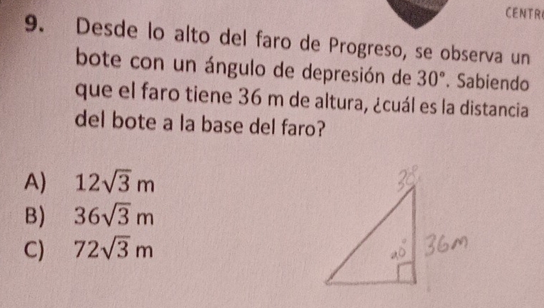 CENTR
9. Desde lo alto del faro de Progreso, se observa un
bote con un ángulo de depresión de 30°. Sabiendo
que el faro tiene 36 m de altura, ¿cuál es la distancia
del bote a la base del faro?
A) 12sqrt(3)m
B) 36sqrt(3)m
CJ 72sqrt(3)m