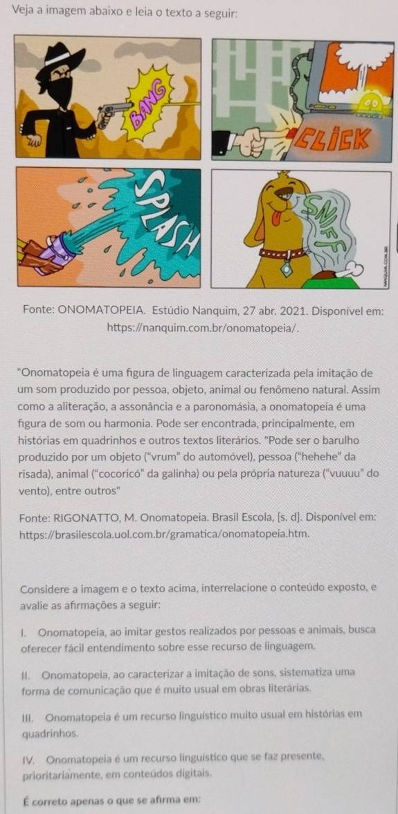 Veja a imagem abaixo e leia o texto a seguir:
Fonte: ONOMATOPEIA. Estúdio Nanquim, 27 abr. 2021. Disponível em:
https:/nanquim.com.br/onomatopeia/.
"Onomatopeia é uma figura de linguagem caracterizada pela imitação de
um som produzido por pessoa, objeto, animal ou fenômeno natural. Assim
como a aliteração, a assonância e a paronomásia, a onomatopeia é uma
figura de som ou harmonia. Pode ser encontrada, principalmente, em
histórias em quadrinhos e outros textos literários. "Pode ser o barulho
produzido por um objeto (“vrum” do automóvel), pessoa (“hehehe” da
risada), animal (“cocoricó” da galinha) ou pela própria natureza (“vuuuu" do
vento), entre outros"
Fonte: RIGONATTO, M. Onomatopeia. Brasil Escola, [s. d]. Disponível em:
https:∥brasilescola.uol.com.br/gramatica/onomatopeia.htm.
Considere a imagem e o texto acima, interrelacione o conteúdo exposto, e
avalie as afırmações a seguir:
I. Onomatopeia, ao imitar gestos realizados por pessoas e animais, busca
oferecer fácil entendimento sobre esse recurso de linguagem.
II. Onomatopeia, ao caracterizar a imitação de sons, sistematiza uma
forma de comunicação que é muito usual em obras literárias.
III. Onomatopeia é um recurso linguístico muito usual em histórias em
quadrinhos.
IV. Onomatopeia é um recurso linguístico que se faz presente,
prioritariamente, em conteúdos digitais.
É correto apenas o que se afirma em: