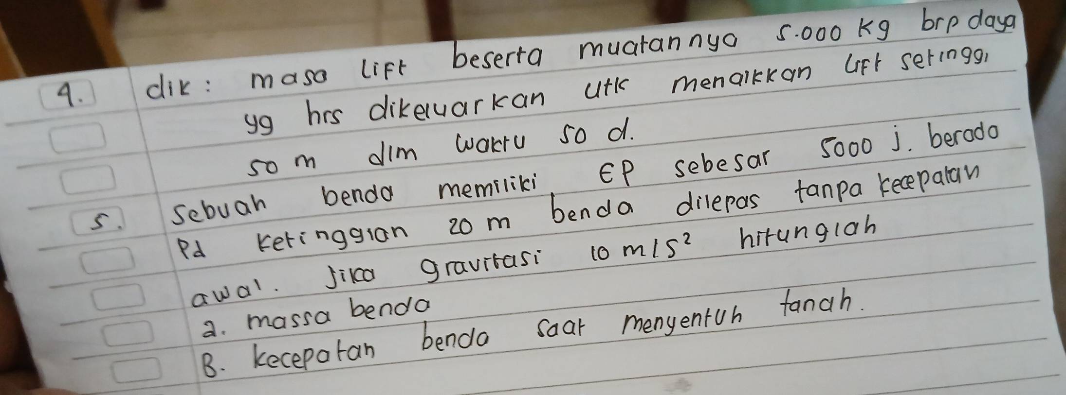 dik: maso lift beserta muatannyo 5. 000 kg brp daya
yg his dikeluarkan utk menaikkan lifr seringg)
so m dim warru so d.
5. sebuah bendo memiliki Ep sebesar 5000 j. beroda
Pd keringgian 2om benda dilepos tanpa kecepalan
awal. Jikd gravitasi 1o m/s^2 hiranglah
a. massa benda
B. keceporan bendo soar menyentoh fanah.