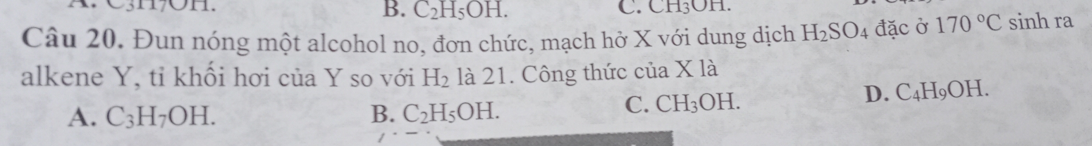 C3H7OH. C. CH_3O n
B. C_2H_5OH. 
Câu 20. Đun nóng một alcohol no, đơn chức, mạch hở X với dung dịch H_2SO_4 đặc ở 170°C sinh ra
alkene Y, tỉ khối hơi của Y so với H_2 là 21. Công thức ở cua* 12
A. C_3H_7OH. B. C_2H_5OH.
C. CH_3OH.
D. C_4H_9OH.