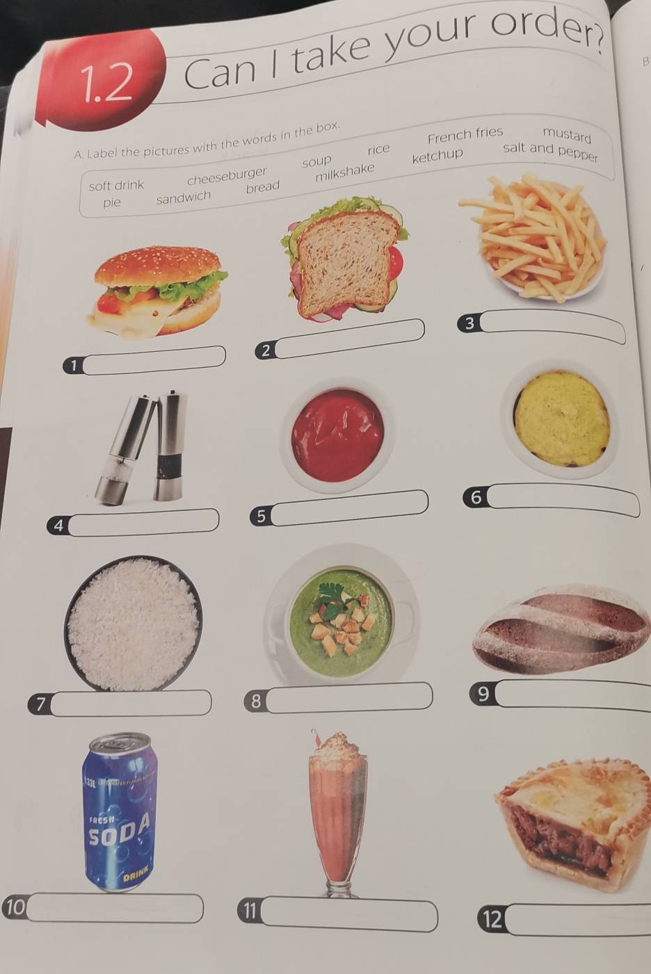 1.2 Can I take your order? 
B 
French fries mustard 
A. Label the pictures with the words in the box 
soup rice 
salt and pepper 
soft drink cheeseburger 
milkshake ketchup 
pie sandwich bread
3
2
1
6
4
5
8
9
10
11
12