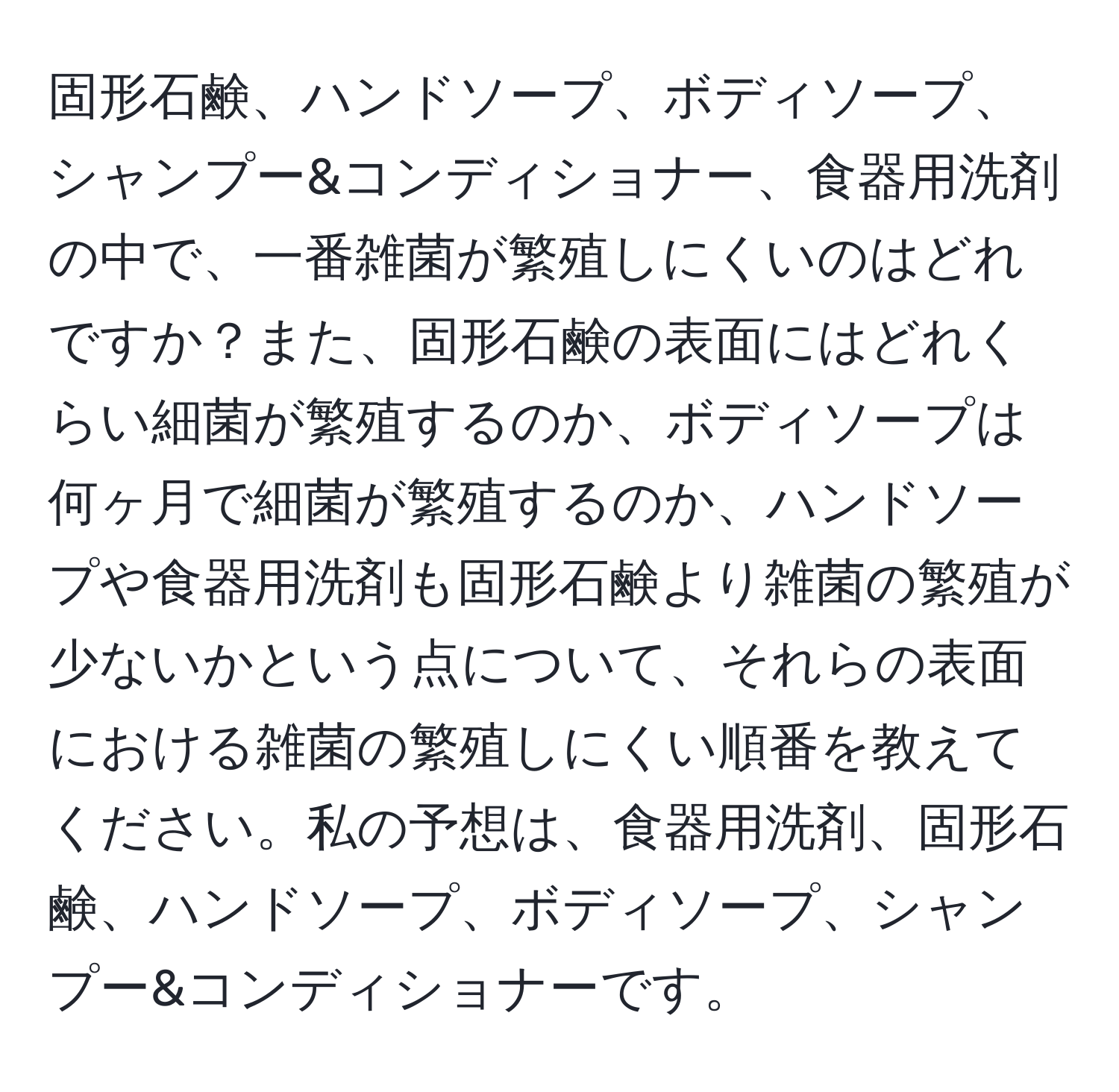 固形石鹸、ハンドソープ、ボディソープ、シャンプー&コンディショナー、食器用洗剤の中で、一番雑菌が繁殖しにくいのはどれですか？また、固形石鹸の表面にはどれくらい細菌が繁殖するのか、ボディソープは何ヶ月で細菌が繁殖するのか、ハンドソープや食器用洗剤も固形石鹸より雑菌の繁殖が少ないかという点について、それらの表面における雑菌の繁殖しにくい順番を教えてください。私の予想は、食器用洗剤、固形石鹸、ハンドソープ、ボディソープ、シャンプー&コンディショナーです。